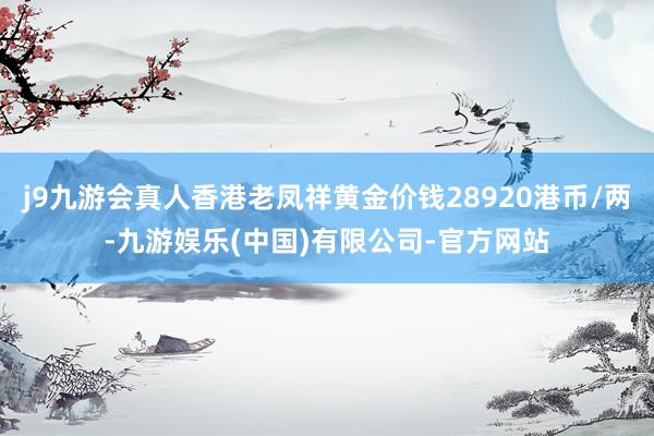j9九游会真人香港老凤祥黄金价钱28920港币/两-九游娱乐(中国)有限公司-官方网站