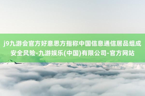 j9九游会官方好意思方指称中国信息通信居品组成安全风险-九游娱乐(中国)有限公司-官方网站
