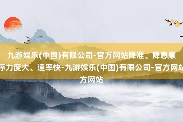 九游娱乐(中国)有限公司-官方网站降准、降息顺序力度大、速率快-九游娱乐(中国)有限公司-官方网站