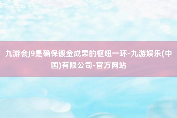 九游会J9是确保镀金成果的枢纽一环-九游娱乐(中国)有限公司-官方网站