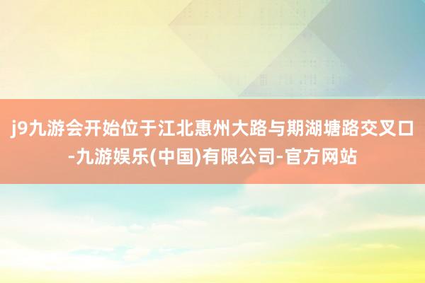 j9九游会开始位于江北惠州大路与期湖塘路交叉口-九游娱乐(中国)有限公司-官方网站