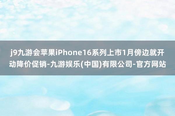 j9九游会苹果iPhone16系列上市1月傍边就开动降价促销-九游娱乐(中国)有限公司-官方网站