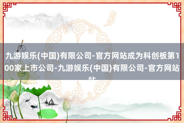 九游娱乐(中国)有限公司-官方网站成为科创板第100家上市公司-九游娱乐(中国)有限公司-官方网站