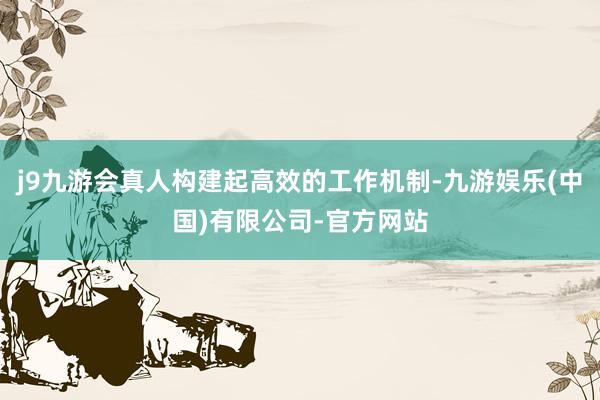 j9九游会真人构建起高效的工作机制-九游娱乐(中国)有限公司-官方网站