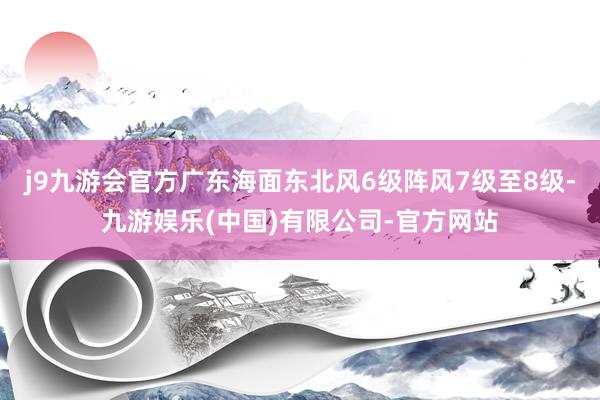 j9九游会官方广东海面东北风6级阵风7级至8级-九游娱乐(中国)有限公司-官方网站