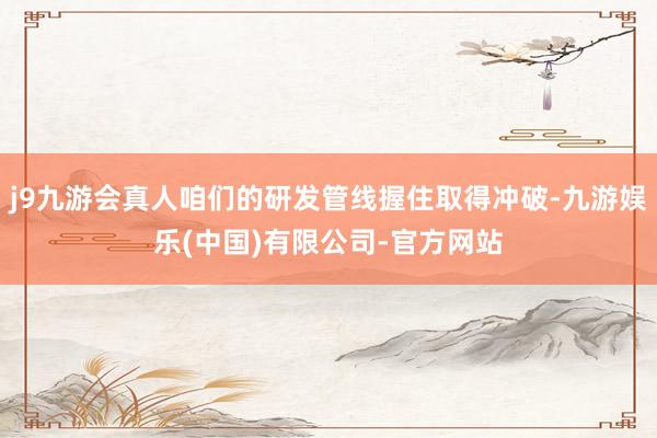 j9九游会真人咱们的研发管线握住取得冲破-九游娱乐(中国)有限公司-官方网站