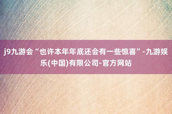 j9九游会“也许本年年底还会有一些惊喜”-九游娱乐(中国)有限公司-官方网站