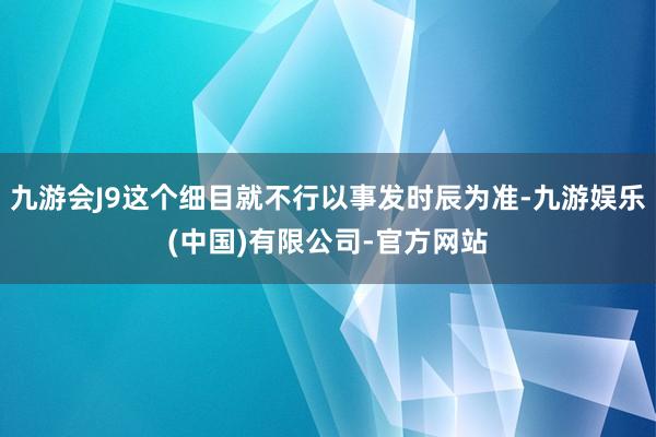 九游会J9这个细目就不行以事发时辰为准-九游娱乐(中国)有限公司-官方网站