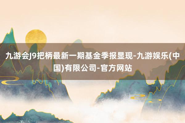九游会J9把柄最新一期基金季报显现-九游娱乐(中国)有限公司-官方网站