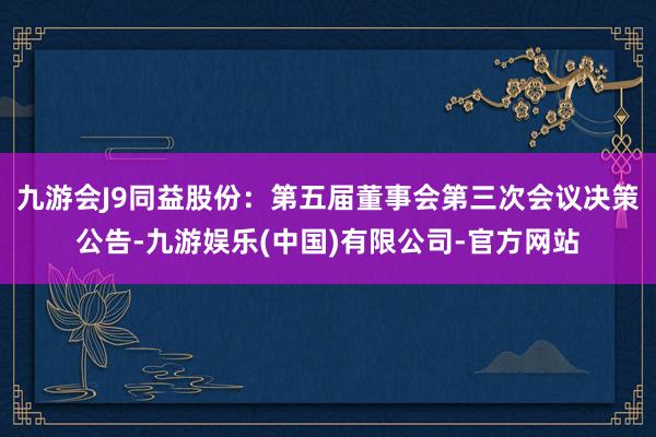 九游会J9同益股份：第五届董事会第三次会议决策公告-九游娱乐(中国)有限公司-官方网站