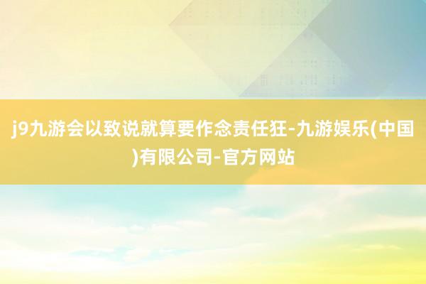 j9九游会以致说就算要作念责任狂-九游娱乐(中国)有限公司-官方网站