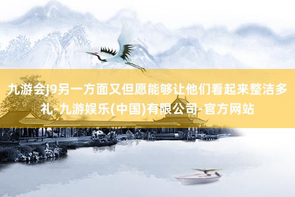 九游会J9另一方面又但愿能够让他们看起来整洁多礼-九游娱乐(中国)有限公司-官方网站