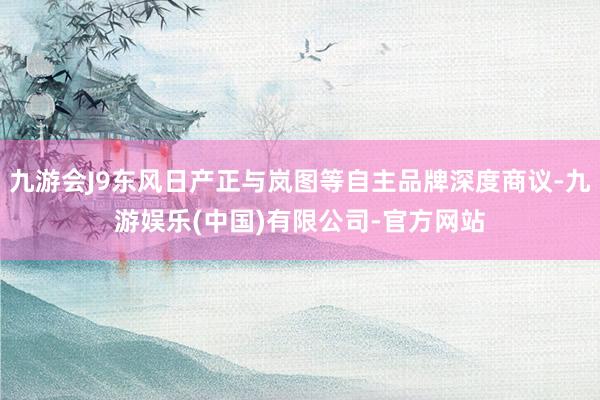九游会J9东风日产正与岚图等自主品牌深度商议-九游娱乐(中国)有限公司-官方网站