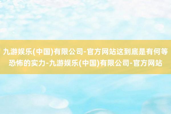 九游娱乐(中国)有限公司-官方网站这到底是有何等恐怖的实力-九游娱乐(中国)有限公司-官方网站
