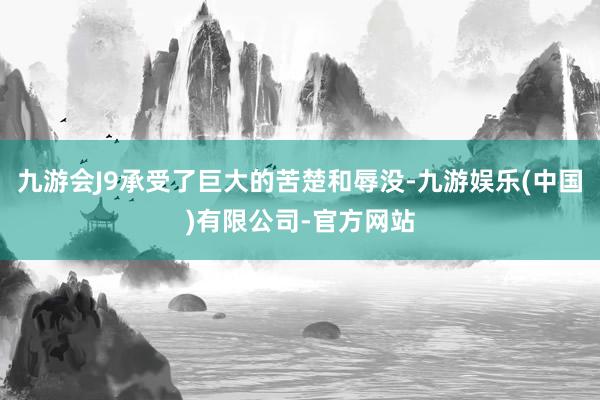 九游会J9承受了巨大的苦楚和辱没-九游娱乐(中国)有限公司-官方网站