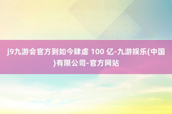 j9九游会官方到如今肆虐 100 亿-九游娱乐(中国)有限公司-官方网站