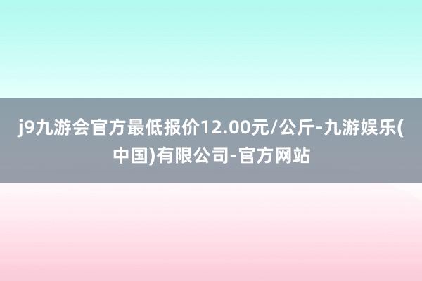 j9九游会官方最低报价12.00元/公斤-九游娱乐(中国)有限公司-官方网站