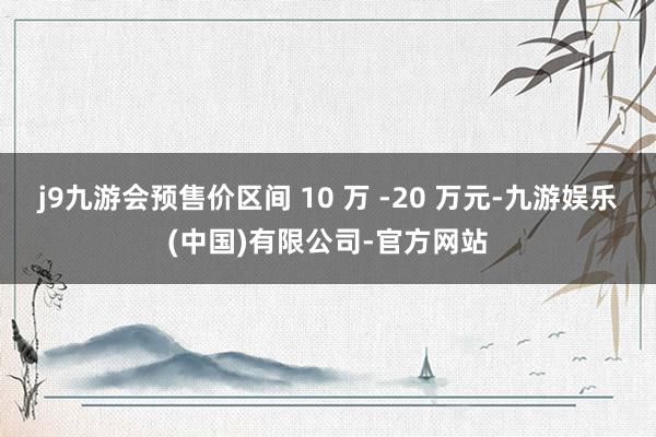 j9九游会预售价区间 10 万 -20 万元-九游娱乐(中国)有限公司-官方网站