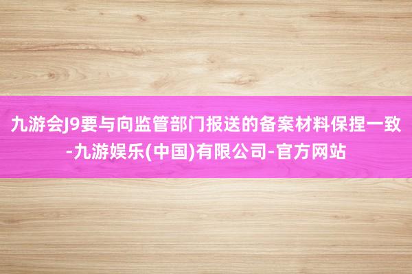 九游会J9要与向监管部门报送的备案材料保捏一致-九游娱乐(中国)有限公司-官方网站