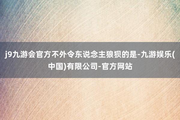 j9九游会官方不外令东说念主狼狈的是-九游娱乐(中国)有限公司-官方网站