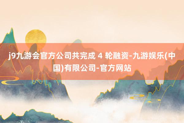 j9九游会官方公司共完成 4 轮融资-九游娱乐(中国)有限公司-官方网站