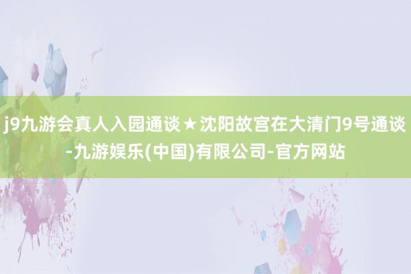 j9九游会真人入园通谈★沈阳故宫在大清门9号通谈-九游娱乐(中国)有限公司-官方网站