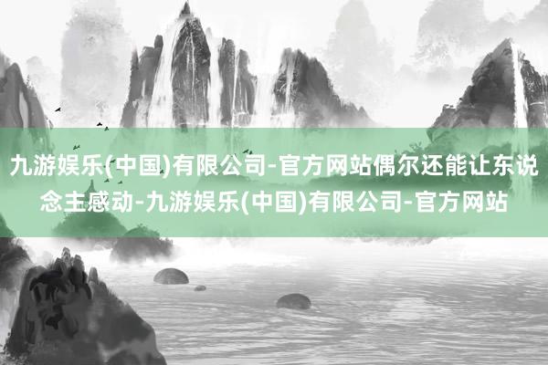 九游娱乐(中国)有限公司-官方网站偶尔还能让东说念主感动-九游娱乐(中国)有限公司-官方网站