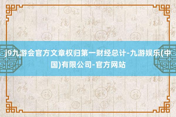 j9九游会官方文章权归第一财经总计-九游娱乐(中国)有限公司-官方网站