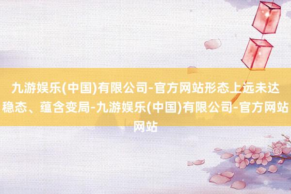 九游娱乐(中国)有限公司-官方网站形态上远未达稳态、蕴含变局-九游娱乐(中国)有限公司-官方网站