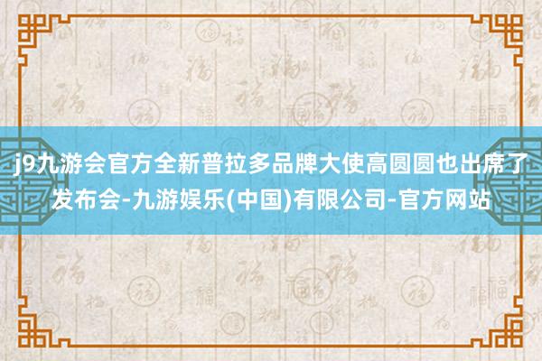 j9九游会官方全新普拉多品牌大使高圆圆也出席了发布会-九游娱乐(中国)有限公司-官方网站