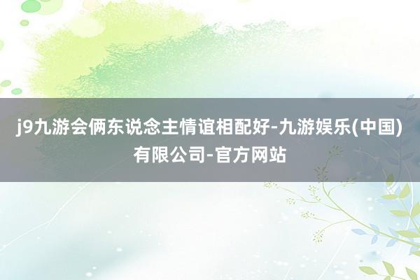 j9九游会俩东说念主情谊相配好-九游娱乐(中国)有限公司-官方网站
