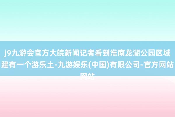 j9九游会官方大皖新闻记者看到淮南龙湖公园区域建有一个游乐土-九游娱乐(中国)有限公司-官方网站