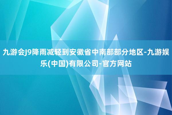 九游会J9降雨减轻到安徽省中南部部分地区-九游娱乐(中国)有限公司-官方网站