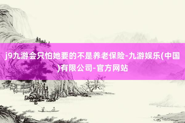 j9九游会只怕她要的不是养老保险-九游娱乐(中国)有限公司-官方网站