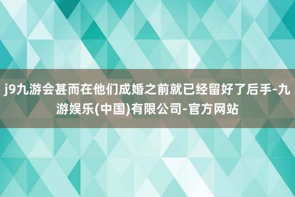 j9九游会甚而在他们成婚之前就已经留好了后手-九游娱乐(中国)有限公司-官方网站