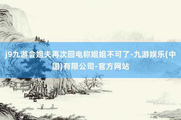 j9九游会姐夫再次回电称姐姐不可了-九游娱乐(中国)有限公司-官方网站