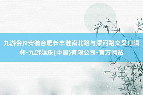 九游会J9安徽合肥长丰淮南北路与濛河路交叉口隔邻-九游娱乐(中国)有限公司-官方网站