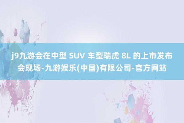 j9九游会在中型 SUV 车型瑞虎 8L 的上市发布会现场-九游娱乐(中国)有限公司-官方网站