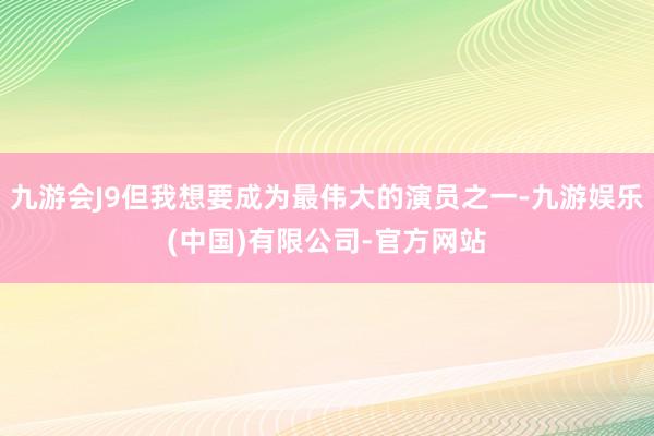 九游会J9但我想要成为最伟大的演员之一-九游娱乐(中国)有限公司-官方网站