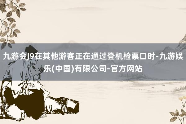 九游会J9在其他游客正在通过登机检票口时-九游娱乐(中国)有限公司-官方网站