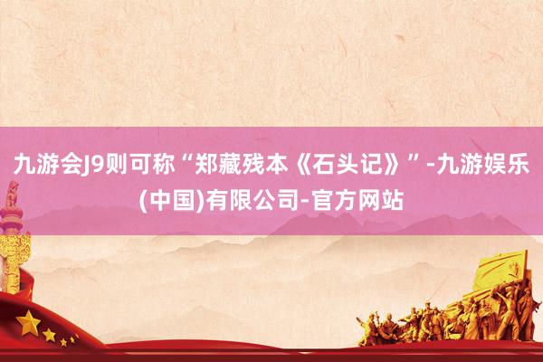九游会J9则可称“郑藏残本《石头记》”-九游娱乐(中国)有限公司-官方网站