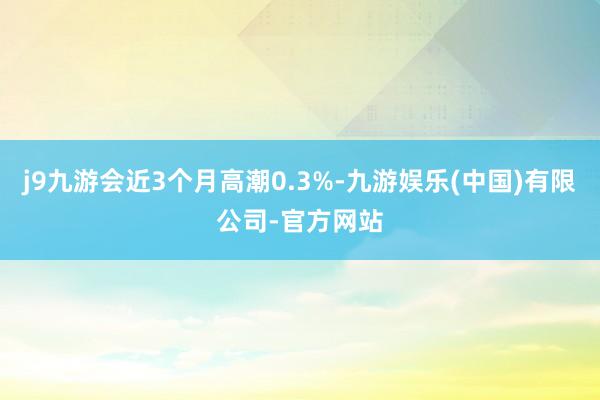 j9九游会近3个月高潮0.3%-九游娱乐(中国)有限公司-官方网站