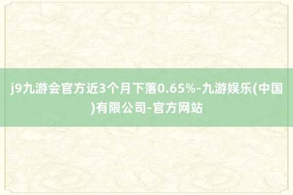 j9九游会官方近3个月下落0.65%-九游娱乐(中国)有限公司-官方网站