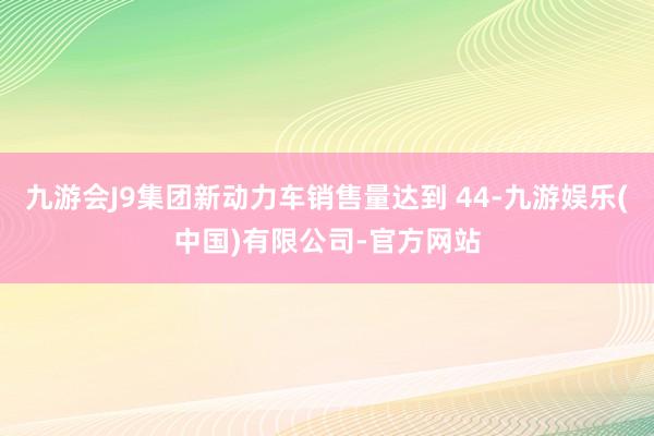 九游会J9集团新动力车销售量达到 44-九游娱乐(中国)有限公司-官方网站