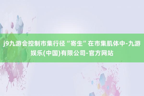 j9九游会控制市集行径“寄生”在市集肌体中-九游娱乐(中国)有限公司-官方网站