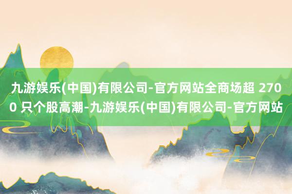 九游娱乐(中国)有限公司-官方网站全商场超 2700 只个股高潮-九游娱乐(中国)有限公司-官方网站