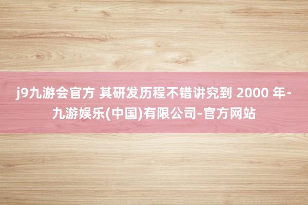 j9九游会官方 其研发历程不错讲究到 2000 年-九游娱乐(中国)有限公司-官方网站