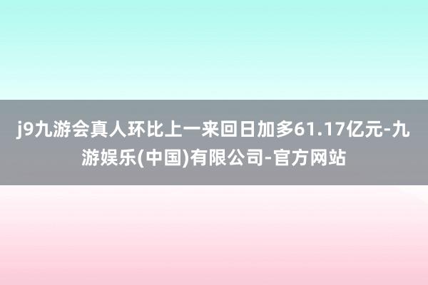 j9九游会真人环比上一来回日加多61.17亿元-九游娱乐(中国)有限公司-官方网站