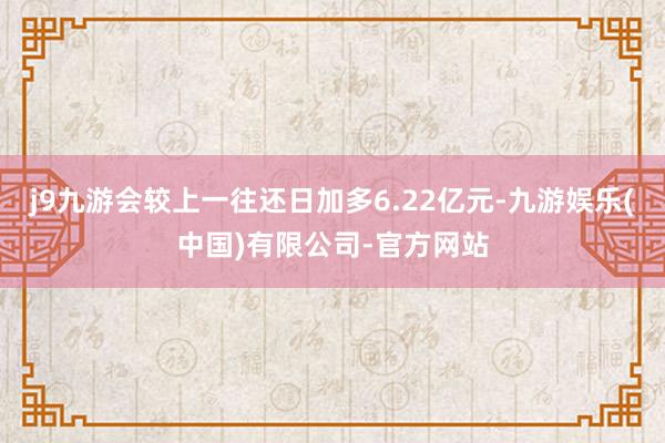j9九游会较上一往还日加多6.22亿元-九游娱乐(中国)有限公司-官方网站