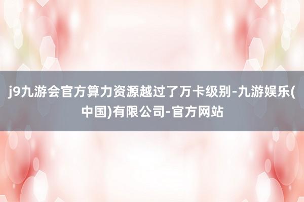 j9九游会官方算力资源越过了万卡级别-九游娱乐(中国)有限公司-官方网站